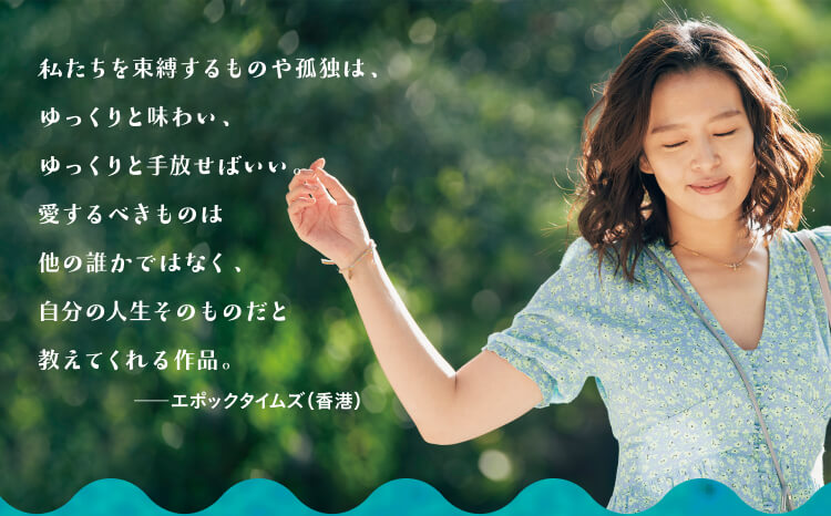 私たちを束縛するものや孤独は、ゆっくりと味わい、ゆっくりと手放せばいい。愛するべきものは他の誰かではなく、自分の人生そのものだと教えてくれる作品。―エポックタイムズ（香港）